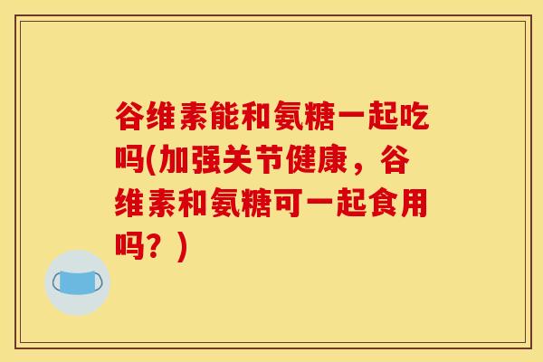 谷维素能和氨糖一起吃吗(加强关节健康，谷维素和氨糖可一起食用吗？)