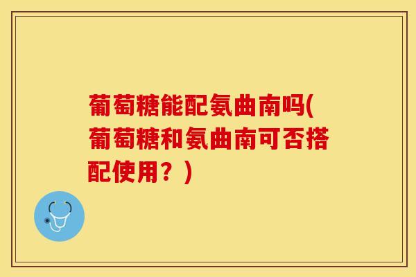 葡萄糖能配氨曲南吗(葡萄糖和氨曲南可否搭配使用？)