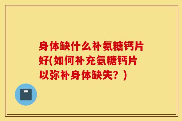 身体缺什么补氨糖钙片好(如何补充氨糖钙片以弥补身体缺失？)