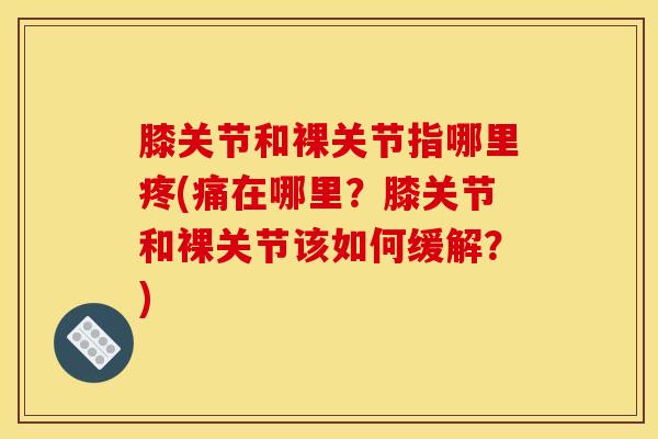 膝关节和裸关节指哪里疼(痛在哪里？膝关节和裸关节该如何缓解？)