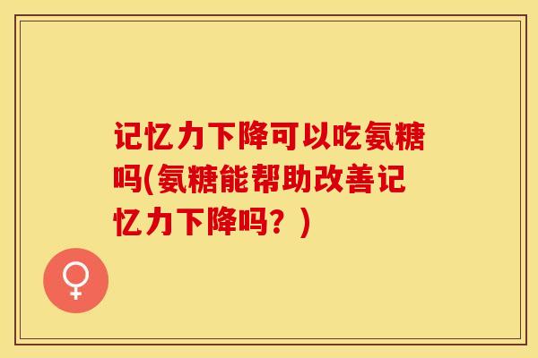 记忆力下降可以吃氨糖吗(氨糖能帮助改善记忆力下降吗？)