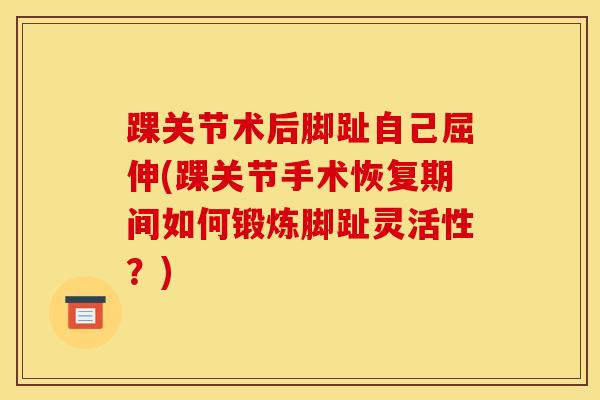 踝关节术后脚趾自己屈伸(踝关节手术恢复期间如何锻炼脚趾灵活性？)