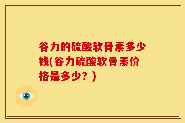 谷力的硫酸软骨素多少钱(谷力硫酸软骨素价格是多少？)