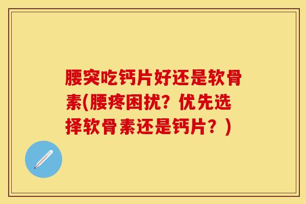 腰突吃钙片好还是软骨素(腰疼困扰？优先选择软骨素还是钙片？)