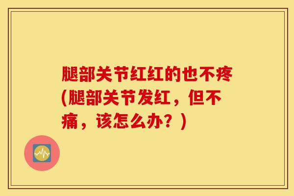 腿部关节红红的也不疼(腿部关节发红，但不痛，该怎么办？)