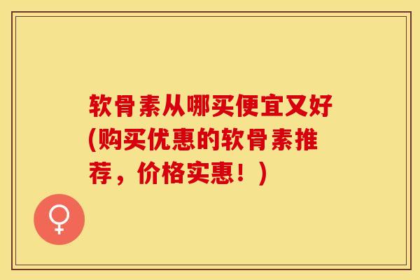 软骨素从哪买便宜又好(购买优惠的软骨素推荐，价格实惠！)