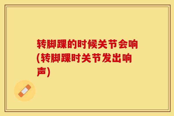 转脚踝的时候关节会响(转脚踝时关节发出响声)