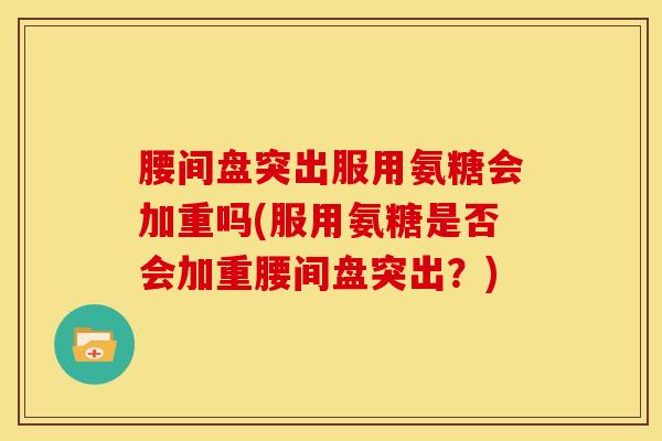 腰间盘突出服用氨糖会加重吗(服用氨糖是否会加重腰间盘突出？)