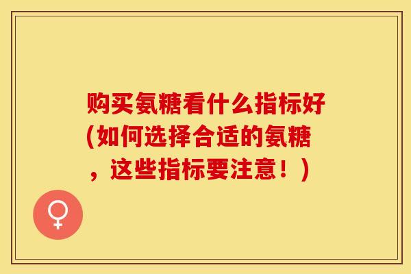 购买氨糖看什么指标好(如何选择合适的氨糖，这些指标要注意！)