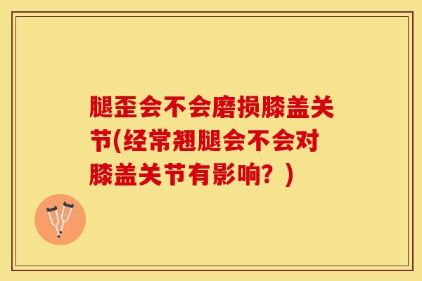 腿歪会不会磨损膝盖关节(经常翘腿会不会对膝盖关节有影响？)