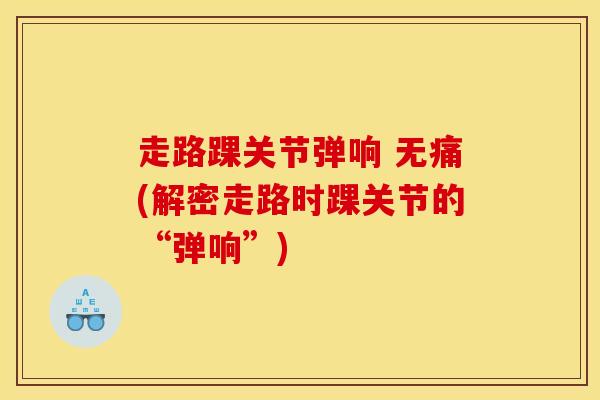 走路踝关节弹响 无痛(解密走路时踝关节的“弹响”)