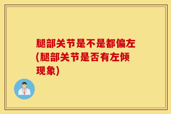 腿部关节是不是都偏左(腿部关节是否有左倾现象)