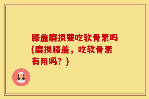 膝盖磨损要吃软骨素吗(磨损膝盖，吃软骨素有用吗？)