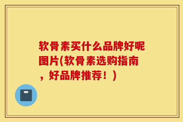 软骨素买什么品牌好呢图片(软骨素选购指南，好品牌推荐！)