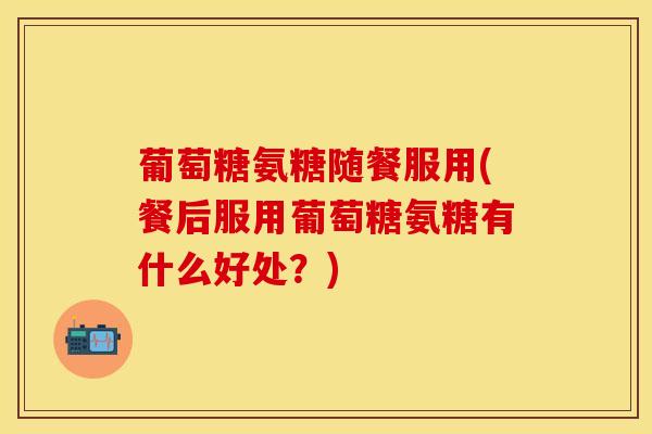 葡萄糖氨糖随餐服用(餐后服用葡萄糖氨糖有什么好处？)