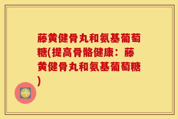 藤黄健骨丸和氨基葡萄糖(提高骨骼健康：藤黄健骨丸和氨基葡萄糖)