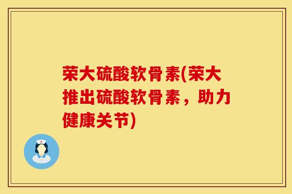 荣大硫酸软骨素(荣大推出硫酸软骨素，助力健康关节)