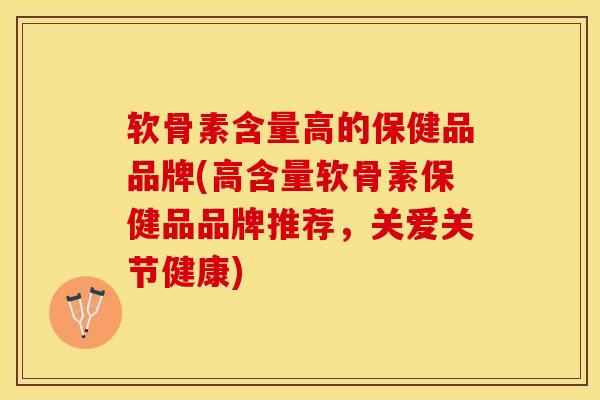 软骨素含量高的保健品品牌(高含量软骨素保健品品牌推荐，关爱关节健康)