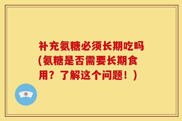 补充氨糖必须长期吃吗(氨糖是否需要长期食用？了解这个问题！)