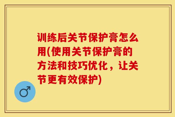 训练后关节保护膏怎么用(使用关节保护膏的方法和技巧优化，让关节更有效保护)