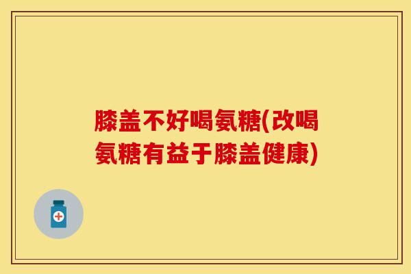 膝盖不好喝氨糖(改喝氨糖有益于膝盖健康)