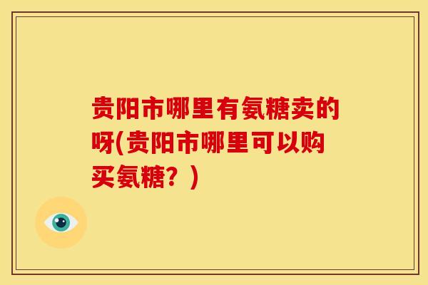 贵阳市哪里有氨糖卖的呀(贵阳市哪里可以购买氨糖？)