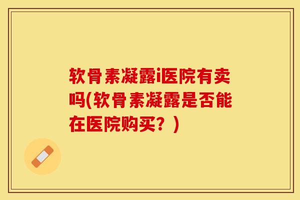 软骨素凝露i医院有卖吗(软骨素凝露是否能在医院购买？)