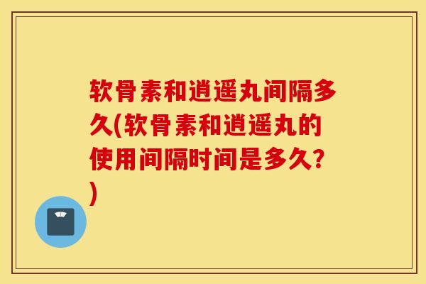软骨素和逍遥丸间隔多久(软骨素和逍遥丸的使用间隔时间是多久？)