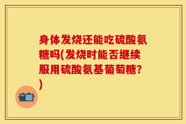 身体发烧还能吃硫酸氨糖吗(发烧时能否继续服用硫酸氨基葡萄糖？)