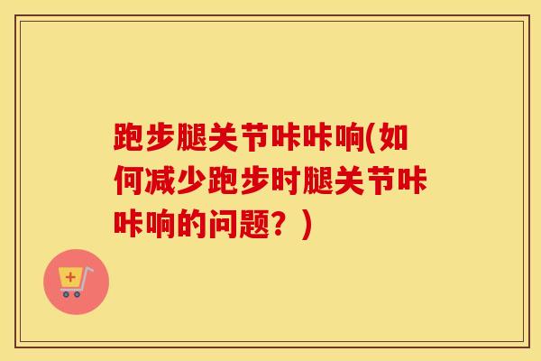 跑步腿关节咔咔响(如何减少跑步时腿关节咔咔响的问题？)