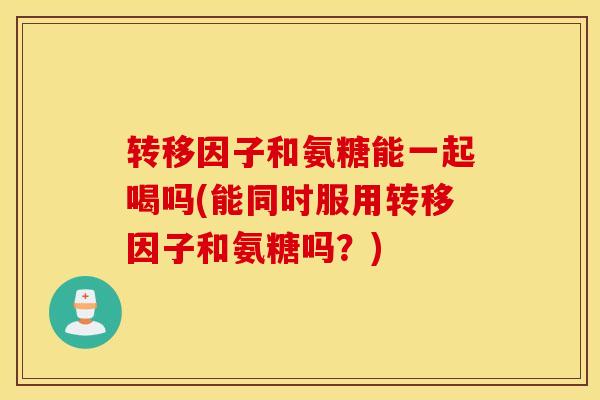 转移因子和氨糖能一起喝吗(能同时服用转移因子和氨糖吗？)