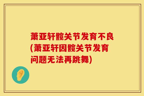 萧亚轩髋关节发育不良(萧亚轩因髋关节发育问题无法再跳舞)