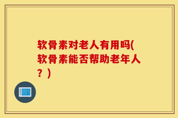 软骨素对老人有用吗(软骨素能否帮助老年人？)