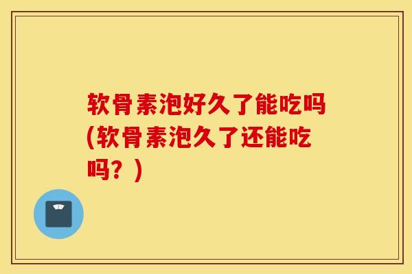 软骨素泡好久了能吃吗(软骨素泡久了还能吃吗？)