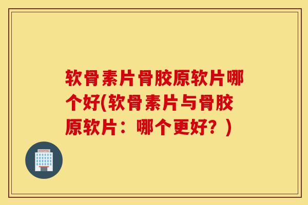软骨素片骨胶原软片哪个好(软骨素片与骨胶原软片：哪个更好？)