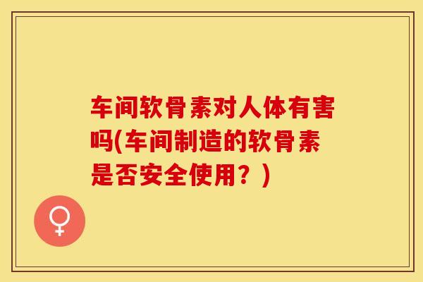 车间软骨素对人体有害吗(车间制造的软骨素是否安全使用？)