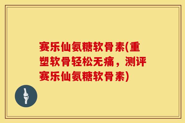 赛乐仙氨糖软骨素(重塑软骨轻松无痛,测评赛乐仙氨糖软骨素) 赛乐仙氨糖软骨素(重塑软骨轻松无痛,测评赛乐仙氨糖软骨素)
