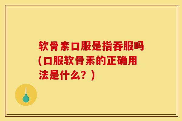 软骨素口服是指吞服吗(口服软骨素的正确用法是什么？)