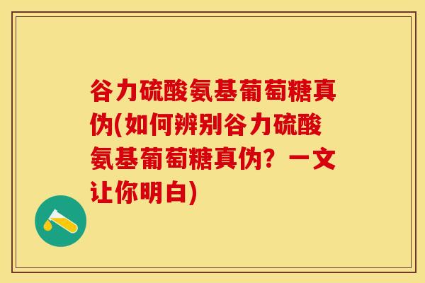 谷力硫酸氨基葡萄糖真伪(如何辨别谷力硫酸氨基葡萄糖真伪？一文让你明白)