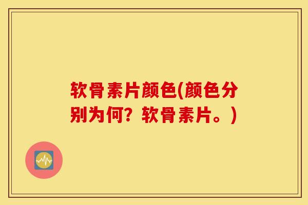 软骨素片颜色(颜色分别为何？软骨素片。)