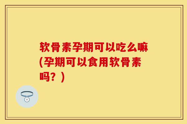 软骨素孕期可以吃么嘛(孕期可以食用软骨素吗?) 软骨素孕期可以吃么嘛(孕期可以食用软骨素吗?)