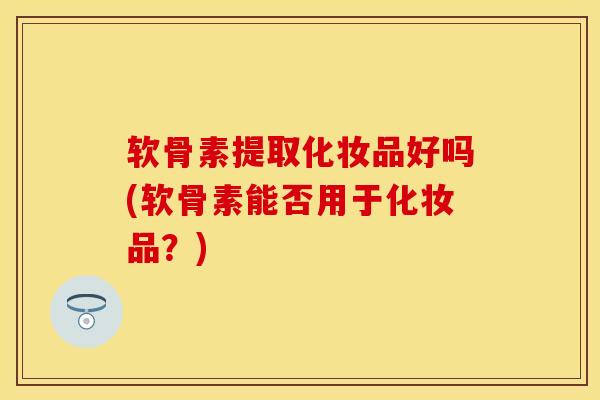 软骨素提取化妆品好吗(软骨素能否用于化妆品？)