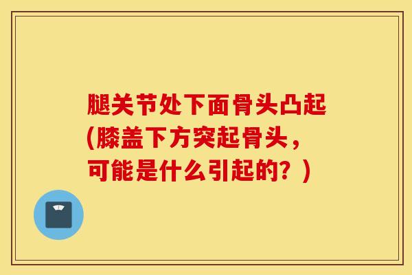 腿关节处下面骨头凸起(膝盖下方突起骨头，可能是什么引起的？)