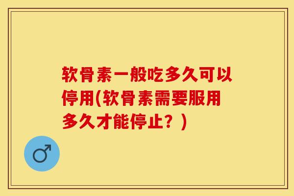 软骨素一般吃多久可以停用(软骨素需要服用多久才能停止？)