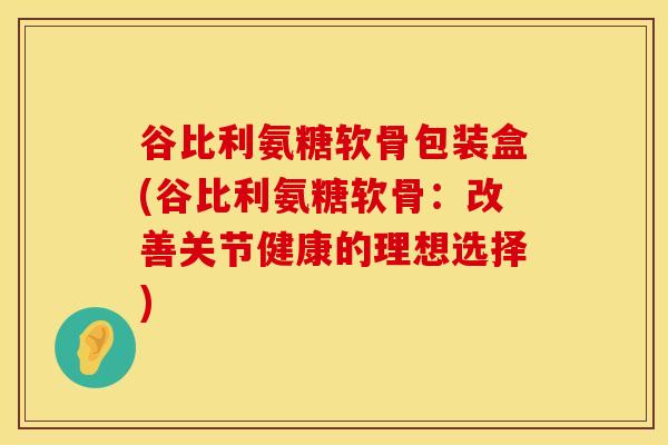 谷比利氨糖软骨包装盒(谷比利氨糖软骨：改善关节健康的理想选择)