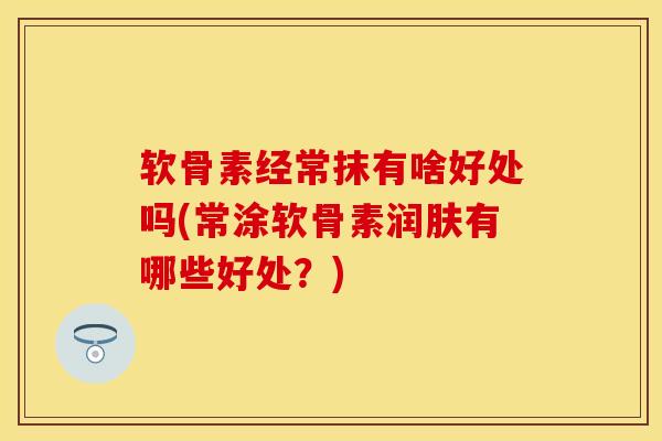 软骨素经常抹有啥好处吗(常涂软骨素润肤有哪些好处？)