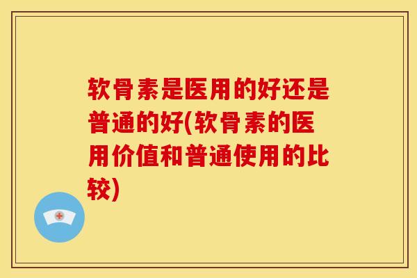 软骨素是医用的好还是普通的好(软骨素的医用价值和普通使用的比较)