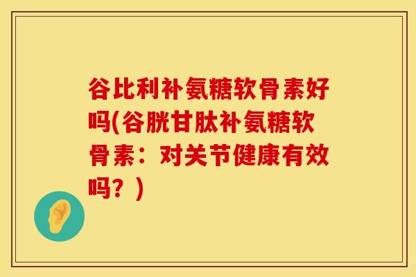谷比利补氨糖软骨素好吗(谷胱甘肽补氨糖软骨素：对关节健康有效吗？)