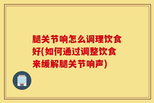 腿关节响怎么调理饮食好(如何通过调整饮食来缓解腿关节响声)