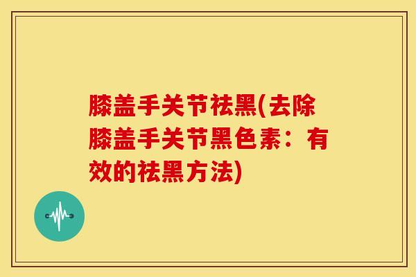 膝盖手关节祛黑(去除膝盖手关节黑色素：有效的祛黑方法)